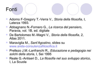 Fonti
 Adorno F-Gregory T.-Verra V., Storia della filosofia, I,
Laterza 1993.
 Abbagnano N.-Fornero G., La ricerca del pensiero,
Paravia, vol. 1B, ed. digitale
 De Bartolomeo M.-Magni V., Storia della filosofia, 2,
Atlas 2011.
 Maraviglia M., Sant’Agostino, slides su
www.arete-consulenzafilosofica.it
 Prellezo J.M.-Lanfranchi R., Educazione e pedagogia nei
solchi della storia, I, Sei 1995
 Reale G.-Antiseri D., La filosofia nel suo sviluppo storico,
I, La Scuola
 
