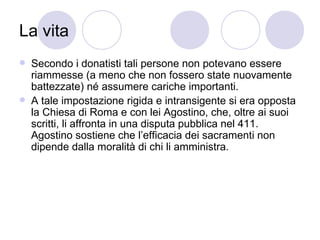 La vita
 Secondo i donatisti tali persone non potevano essere
riammesse (a meno che non fossero state nuovamente
battezzate) né assumere cariche importanti.
 A tale impostazione rigida e intransigente si era opposta
la Chiesa di Roma e con lei Agostino, che, oltre ai suoi
scritti, li affronta in una disputa pubblica nel 411.
Agostino sostiene che l’efficacia dei sacramenti non
dipende dalla moralità di chi li amministra.
 