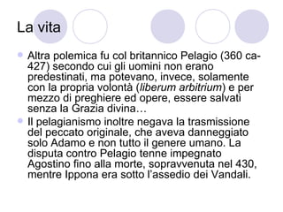 La vita
 Altra polemica fu col britannico Pelagio (360 ca-
427) secondo cui gli uomini non erano
predestinati, ma potevano, invece, solamente
con la propria volontà (liberum arbitrium) e per
mezzo di preghiere ed opere, essere salvati
senza la Grazia divina…
 Il pelagianismo inoltre negava la trasmissione
del peccato originale, che aveva danneggiato
solo Adamo e non tutto il genere umano. La
disputa contro Pelagio tenne impegnato
Agostino fino alla morte, sopravvenuta nel 430,
mentre Ippona era sotto l’assedio dei Vandali.
 