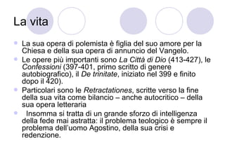 La vita
 La sua opera di polemista è figlia del suo amore per la
Chiesa e della sua opera di annuncio del Vangelo.
 Le opere più importanti sono La Città di Dio (413-427), le
Confessioni (397-401, primo scritto di genere
autobiografico), il De trinitate, iniziato nel 399 e finito
dopo il 420).
 Particolari sono le Retractationes, scritte verso la fine
della sua vita come bilancio – anche autocritico – della
sua opera letteraria
 Insomma si tratta di un grande sforzo di intelligenza
della fede mai astratta: il problema teologico è sempre il
problema dell’uomo Agostino, della sua crisi e
redenzione.
 