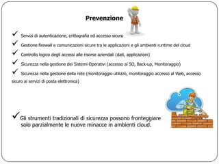 Prevenzione

    Servizi di autenticazione, crittografia ed accesso sicuro

    Gestione firewall e comunicazioni sicure tra le applicazioni e gli ambienti runtime del cloud

    Controllo logico degli accessi alle risorse aziendali (dati, applicazioni)

    Sicurezza nella gestione dei Sistemi Operativi (accesso ai SO, Back-up, Monitoraggio)

    Sicurezza nella gestione della rete (monitoraggio utilizzo, monitoraggio accesso al Web, accesso
sicuro ai servizi di posta elettronica)




Gli strumenti tradizionali di sicurezza possono fronteggiare
     solo parzialmente le nuove minacce in ambienti cloud.
 