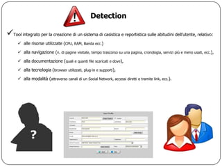 Detection

Tool integrato per la creazione di un sistema di casistica e reportistica sulle abitudini dell‟utente, relativo:
       alle risorse utilizzate (CPU, RAM, Banda ecc.)

       alla navigazione (n. di pagine visitate, tempo trascorso su una pagina, cronologia, servizi più e meno usati, ecc.),

       alla documentazione (quali e quanti file scaricati e dove),

       alla tecnologia (browser utilizzati, plug-in e supporti),

       alla modalità (attraverso canali di un Social Network, accessi diretti o tramite link, ecc.).
 