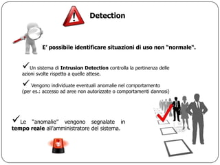 Detection



             E’ possibile identificare situazioni di uso non “normale“.


   Un sistema di Intrusion Detection controlla la pertinenza delle
   azioni svolte rispetto a quelle attese.

    Vengono individuate eventuali anomalie nel comportamento
   (per es.: accesso ad aree non autorizzate o comportamenti dannosi)




Le   “anomalie” vengono segnalate in
tempo reale all‟amministratore del sistema.
 