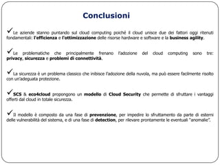 Conclusioni

Le aziende stanno puntando sul cloud computing poiché il cloud unisce due dei fattori oggi ritenuti
fondamentali: l'efficienza e l'ottimizzazione delle risorse hardware e software e la business agility.


Le    problematiche che principalmente frenano             l‟adozione   del   cloud   computing    sono   tre:
privacy, sicurezza e problemi di connettività.


La sicurezza è un problema classico che inibisce l‟adozione della nuvola, ma può essere facilmente risolto
con un‟adeguata protezione.


SCS & eco4cloud propongono un modello di Cloud Security che permette di sfruttare i vantaggi
offerti dal cloud in totale sicurezza.


Il modello è composto da una fase di prevenzione, per impedire lo sfruttamento da parte di esterni
delle vulnerabilità del sistema, e di una fase di detection, per rilevare prontamente le eventuali “anomalie”.
 