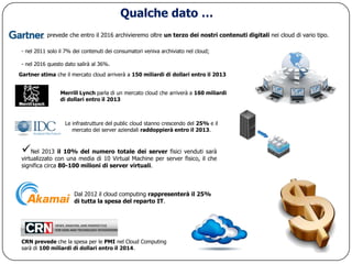 Qualche dato …
           prevede che entro il 2016 archivieremo oltre un terzo dei nostri contenuti digitali nei cloud di vario tipo.

 - nel 2011 solo il 7% dei contenuti dei consumatori veniva archiviato nel cloud;

 - nel 2016 questo dato salirà al 36%.
Gartner stima che il mercato cloud arriverà a 150 miliardi di dollari entro il 2013


                 Merrill Lynch parla di un mercato cloud che arriverà a 160 miliardi
                 di dollari entro il 2013



                   Le infrastrutture del public cloud stanno crescendo del 25% e il
                      mercato dei server aziendali raddoppierà entro il 2013.



 Nel 2013 il 10% del numero totale dei server fisici venduti sarà
 virtualizzato con una media di 10 Virtual Machine per server fisico, il che
 significa circa 80-100 milioni di server virtuali.



                       Dal 2012 il cloud computing rappresenterà il 25%
                       di tutta la spesa del reparto IT.




 CRN prevede che la spesa per le PMI nel Cloud Computing
 sarà di 100 miliardi di dollari entro il 2014.
 