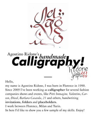 Agostino Ridone’s

handmade

Calligraphy!

Hello,
my name is Agostino Ridone, I was born in Florence in 1990.
Since 2009 I’ve been working as calligrapher for several fashion
companies shows and events, like Pitti Immagine, Valentino, Carven, Diesel, Barbara Casasola, 21 and others, handwriting
invitations, folders and placeholders.
I work between Florence, Milan and Turin.
In here I’d like to show you a few sample of my skills. Enjoy!

 