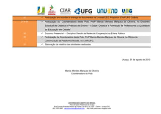 UNIVERSIDADE ABERTA DO BRASIL
Polo de Apoio Presencial de Uruaçu
Rua Coronel Aristides Ribeiro de Freitas, Qd 09 Lt 22 a 28 – Centro - Uruaçu-GO
(62) 3357 6687 uab.polouruacu@hotmail.com http://uab-polouruacu.blogspot.com/
Uruaçu, 31 de agosto de 2013
Marcia Mendes Marquez de Oliveira
Coordenadora do Polo
27  Participação em reuniões e entrega de documentos na Unuead/UEG Anápolis e CIAR/UFG Goiânia.
27 a 30  Participação da Coordenadora deste Polo, Profª Marcia Mendes Marquez de Oliveira, no Encontro
Estadual de Didática e Práticas de Ensino – I Edipe “Didática e Formação de Professores: a Qualidade
da Educação em Debate”
31  Encontro Presencial - Disciplina Gestão de Redes de Cooperação na Esfera Pública
31  Participação da Coordenadora deste Polo, Profª Marcia Mendes Marquez de Oliveira, na Oficina de
Customização da Plataforma Moodle, no CIAR/UFG.
31  Elaboração de relatório das atividades realizadas.
 