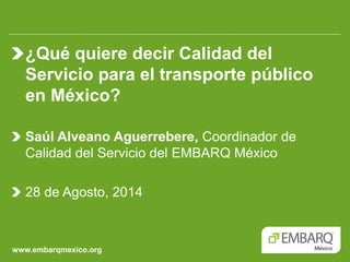 www.embarqmexico.org ¿Qué quiere decir Calidad del Servicio para el transporte público en México? Saúl Alveano Aguerrebere, Coordinador de Calidad del Servicio del EMBARQ México 28 de Agosto, 2014  