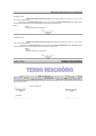 DIÁRIO OFICIAL EDIÇÃO Nº 864 DE 16 A 31 AGOSTO DE 2010


 PORTARIA/GP/Nº. 510/2010

                                    A PREFEITA CONSTITUCIONAL DE PIANCÓ, Estado da Paraíba, usando das atribuições conferidas pelo art. 64, incisos II, IV, e V, c/c o art. 76, inciso II,
 alínea “a”, todos da Lei Orgânica do Município,

                Resolve exonerar, a pedido, MARINALVA SABINO DA SILVA, do cargo de provimento em efetivo de AUXILIAR DE SERVIÇOS GERAIS, matricula nº 0834, integrante da
 estrutura administrativa da Secretaria de Saúde, por motivo de sua aposentadoria junto ao INSS, fixada no dia 20 de agosto de 2010.

Registre-se
                               Publique-se
                               Paço Municipal, Paço Municipal, em 31 de agosto de 2010.




                                                                                    Flávia Serra Galdino
                                                                                           Prefeita


 PORTARIA/GP/Nº. 511/2010.



                                    A PREFEITA CONSTITUCIONAL DE PIANCÓ, Estado da Paraíba, usando das atribuições conferidas pelo art. 64, incisos II, IV, e V, c/c o art. 76, inciso II,
 alínea “a”, todos da Lei Orgânica do Município,

                   Resolve exonerar, a pedido, MARIA AVELINO DE SILVA, do cargo de provimento em efetivo de AUXILIAR DE SERVIÇOS GERAIS, matricula nº 0935, integrante da estrutura
 administrativa da Secretaria de Saúde, por motivo de sua aposentadoria junto ao INSS, fixada no dia 19 de agosto de 2010.

                                Registre-se
                                Publique-se
                                 Paço Municipal, Paço Municipal, em 31 de agosto de 2010.




                                                                                    Flávia Serra Galdino
                                                                                           Prefeita



 EXECUTIVO                                                                                                                       TERMOS RESCISÓRIOS




                 Pelo Presente Instrumento, de um lado a Senhor MANOEL ZITO TELECIO FILHO, brasileiro, casado, titular do CPF nº 441.826.274-15 por outro lado a PREFEITURA
 MUNICIPAL DE PIANCÓ- Estado da Paraíba, neste ato ora representado pela Sra. FLÁVIA SERRA GALDINO, Prefeita Constitucional, titular do RG nº 935.938-SSP/PB e CPF nº 451.967804-
 00, fica, de comum acordo, RESCINDIDO o Termo Aditivo de Prazo, firmado no dia 30 de dezembro de 2009, continuação do Contrato nº 708/2009, firmado em 03 de abril de 2009 entre a
 Prefeitura Municipal de Piancó e o proprietário MANOEL ZITO TELECIO FILHO, objetivo de locação de um carro CAMIONETA/CARRO ABERTOCDUP.DIESEL MMC/L200 TRITON, ano
 2008, modelo 2009, placa MNV 8801-PB. à disposição da Secretaria de Saúde em período integral, para atender as ações da Policlínica Dr. Antonio de Araújo Quinho,vinculado a Secretaria de
 Saúde do município de Piancó-PB.
 ,


                                           Piancó-PB, 23 de agosto de 2010


      FLÁVIA SERRA GALDINO                                                                                                                  MANOEL ZITO TELECIO FILHO
             Contratante                                                                                                                              Contratado



      TESTEMUNHAS:

    1ª_____________________________                                                                                                              2ª______________________________
 