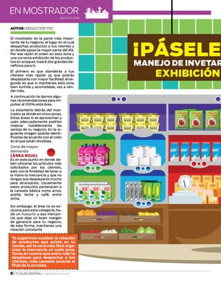 AGOSTO 2015
EN MOSTRADOR
8 | TU GUÍA CENTRAL | tuguiacentral.com
¡PÁSELE
MANEJO DE INVETAR
EXHIBICIÓN
El mostrador es la parte más impor-
tante de tu negocio, el lugar en el cual
despachas productos a tus clientes y
en donde pasas la mayor parte del día.
Por esa razón el orden en esta zona y
una correcta exhibición de los produc-
tos en anaquel, traerá dos grandes be-
neficios para ti.
El primero es que atenderás a tus
clientes más rápido ya que podrás
desplazarte con mayor facilidad; el se-
gundo es que si mantienes esta zona
bien surtida y acomodada, vas a ven-
der más.
A continuación te damos algu-
nas recomendaciones para im-
pulsar al 100% esta área.
La estantería detrás del mos-
trador se divide en cinco zonas.
Estas áreas si se aprovechan y
usan adecuadamente podrían
mejorar notablemente las
ventas de tu negocio. En la si-
guiente imagen podrás identi-
ficarlas de acuerdo con el color
en el que están divididas.
Autor| Redacción TGC
Zona de mayor
demanda
(ÁREA ROJA)
Es en este punto en donde de-
ben ubicarse los artículos más
solicitados por los clientes,
esto con la finalidad de tener a
la mano la mercancía y que no
tengas que desplazarte mucho
para alcanzarlos. Usualmente
estos productos pertenecen a
la canasta básica como arroz,
aceite, leche y café, entre
otros.
Sin embargo, el área no es ex-
clusiva para esta categoría, ha-
zle un huequito a esa mercan-
cía que deja un buen margen
de ganancia para tu negocio,
de esta forma, mantienes una
rotación constante
Te sugerimos analizar la rotación
de productos que existe en tu
tienda, así te será más fácil orga-
nizar la mercancía en cada zona.
Toma en cuenta que entre más te
desplaces para despachar a tus
clientes, más cansado estarás al
final de la jornada.
 