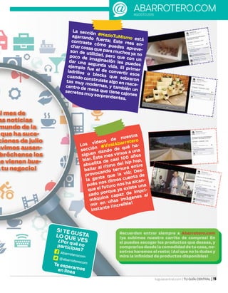 abarrotero.comAGOSTO 2015
tuguiacentral.com | TU GUÍA CENTRAL | 11
SI TE GUSTALO QUE VES¿Por qué noparticipas?
Te esperamosen línea
Abarroterocom
@abarroterocom
el mes de
as noticias
mundo de la
que ha suce-
ciones de julio
uvimos ausen-
bróchense los
ue vienen bue-
a tu negocio!
La sección #HazloTuMismo está
agarrando fuerza; Este mes en-
contraste cómo puedes aprove-
char cosas que para muchos ya no
son de utilidad, pero que con un
poco de imaginación les puedes
dar una segunda vida. El primer
ejemplo fue el de convertir esos
ladrillos o blocks que sobraron
cuando construiste algo en mace-
tas muy modernas, y también un
centro de mesa que tiene cajones
secretos muy sorprendentes.
Los vídeos de nuestra
sección #ViralAbarrotero
siguen dando de qué ha-
blar. Éste mes vimos a una
abuelita de casi 100 años
bailar al ritmo del hip hop,
provocando ternura entre
la gente que la vió; Des-
pués nos dimos cuenta de
que el futuro nos ha alcan-
zado porque ya existe una
máquina capaz de impri-
mir en uñas imágenes al
instante ¡Increíble!
Recuerden entrar siempre a Abarrotero.com
¡ya subimos nuestro carrito de compras! En
el puedes escoger los productos que deseas, y
comprarlos desde la comodidad de tu casa,no-
sotros haremos el resto; ¡Así que no lo dudes y
mira la infinidad de productos disponibles!
 