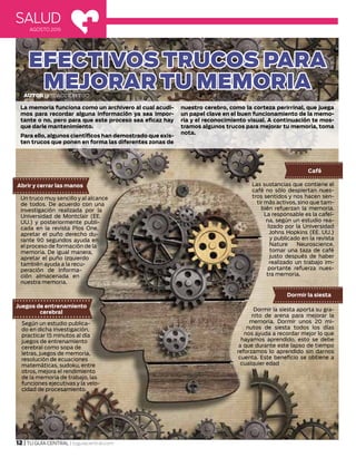 EFECTIVOS TRUCOS PARA
MEJORAR TU MEMORIA
SALUD
AGOSTO 2015
Autor| Redacción TGC
12 | TU GUÍA CENTRAL | tuguiacentral.com
La memoria funciona como un archivero al cual acudi-
mos para recordar alguna información ya sea impor-
tante o no, pero para que este proceso sea eficaz hay
que darle mantenimiento.
Para ello, algunos científicos han demostrado que exis-
ten trucos que ponen en forma las diferentes zonas de
nuestro cerebro, como la corteza perirrinal, que juega
un papel clave en el buen funcionamiento de la memo-
ria y el reconocimiento visual. A continuación te mos-
tramos algunos trucos para mejorar tu memoria, toma
nota.
Un truco muy sencillo y al alcance
de todos. De acuerdo con una
investigación realizada por la
Universidad de Montclair (EE.
UU.) y posteriormente publi-
cada en la revista Plos One,
apretar el puño derecho du-
rante 90 segundos ayuda en
el proceso de formación de la
memoria. De igual manera,
apretar el puño izquierdo
también ayuda a la recu-
peración de informa-
ción almacenada en
nuestra memoria.
Abrir y cerrar las manos
Juegos de entrenamiento
cerebral
Según un estudio publica-
do en dicha investigación,
practicar 15 minutos al día
juegos de entrenamiento
cerebral como sopa de
letras, juegos de memoria,
resolución de ecuaciones
matemáticas, sudoku, entre
otros, mejora el rendimiento
de la memoria de trabajo, las
funciones ejecutivas y la velo-
cidad de procesamiento.
Café
Las sustancias que contiene el
café no sólo despiertan nues-
tros sentidos y nos hacen sen-
tir más activos, sino que tam-
bién refuerzan la memoria.
La responsable es la cafeí-
na, según un estudio rea-
lizado por la Universidad
Johns Hopkins (EE. UU.)
y publicado en la revista
Nature Neuroscience,
tomar una taza de café
justo después de haber
realizado un trabajo im-
portante refuerza nues-
tra memoria.
Dormir la siesta
Dormir la siesta aporta su gra-
nito de arena para mejorar la
memoria. Dormir unos 20 mi-
nutos de siesta todos los días
nos ayuda a recordar mejor lo que
hayamos aprendido, esto se debe
a que durante este lapso de tiempo
reforzamos lo aprendido sin darnos
cuenta. Este beneficio se obtiene a
cualquier edad
 