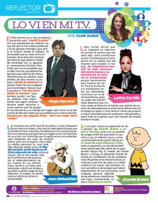 REFLECTORAGOSTO 2015
14 | TU GUÍA CENTRAL | tuguiacentral.com
FórmulaEspectacular:LunuesaViernes12:00am,porel1470AM
FórmulaFemenina:Domingo16:00hrsy17:00hrs
Fórmuladominical:Porel103.3FM
Telefórmula:702deCablevisióny229SKY
PASILLOTV:
LunesaViernesde15:00hrs-16:00hrs
Canal 9
El Piojo Herrera es un tipo simpático y
bonachón pero “metió la pata”
con sus explosiones de carácter, las
que siempre le han traído problemas
y le han ganado enemigos (que aho-
ra le hicieron perder el trabajo). Es
lamentable que su cese como en-
trenador de la selección nacional
de futbol se haya dado en medio
del escándalo por su agresión
al comentarista Christian Mar-
tinolli; pero es inconcebible que
un líder como él, que debería ser
ejemplo para millones de niños y
referente para los adultos, haya
perdido de esta manera la ca-
beza. ¿Quién lo asesora?: al
parecer nadie. No tuvo a alguien
que le aconsejara mesura y que
le ayudara a “ver los toros
desde la barrera” (que
siempre ayuda). Las figu-
ras públicas más impor-
tantes que logran perdurar
siempre saben escuchar a
voces serenas que les apoyan
en sus decisiones y su manejo de imagen, pero otros no se dan
cuenta de ello sino hasta que su problema ya no tiene solución.
Gracias por las alegrías Piojo. Pero era mejor decir
“adiós”.
lo vi en mi t.v.
Las muestras de cariño que dio el público a Joan Sebastian
fueron descomunales,y eso será la mejor garantía para que
sufamiliahonresumemoria.Nodeberáocurrir,porqueelpue-
blo no lo toleraría, que lastimen su imagen como, por ejemplo,
ha ocurrido con Cantinflas por la rapiña entre sus parientes.
Joan Sebastian era rudo, de carácter
fuerte, pero con el espíritu más noble.
Su médico personal, Dr. Juan José
Díaz Miranda relató como el Rey
delJaripeo luchó hasta su úl-
timo segundo de vida contra el
cáncer, que le hizo perder más
de 15 centímetros de estatura
por el reblandecimiento de
sus huesos. En sus últimas
horas reunió a sus hijos para
reiterarles cuánto los amaba y
les pidió no pelear luego de que
falleciera. El pueblo no perdo-
naría un pleito por dinero o
propiedades.
Lolita Cortés afirmó que
no trabajará en telenove-
las porque le parece que eso
sería algo como prostituirse,
ya que considera que son pro-
yectos sin la calidad que ella
requiere para aceptar un tra-
bajo. Su trayectoria tea-
tral ha sido remarca-
blemente buena y su
dominio de la esce-
na es excepcional,
porque herramientas
para hacerlo las tie-
ne. Pero la dureza de
sus expresiones so-
bre las telenovelas
contrasta con la de
Enrique Rocha, quien
se quejó del injustifi-
cable desprecio que mu-
chas veces se tiene por el trabajo que realizan los ac-
tores de telenovela pues aunque tiene diferencias con
el trabajo en teatro o cine, tiene el mérito de producir
a mayor velocidad para las audiencias más grandes, y
sobre todo es el género que más fuentes de empleo
brinda en el país.
Es una gran noticia la reaparición en te-
levisión de Charlie Brown y su
perro Snoopy, junto con su pandilla
de amigos entre los que están la neu-
rótica Lucy, el reflexivo Linus y otros.
La serie podrá verse a partir de hoy en
el canal de paga Discovery Kids,
toda una garantía, y en donde también
están personajes del calibre de la super
estrella Peppa Pig. El creador de Charlie
Brown y Snoopy, el dibujante Charles M.
Schulz, es considerado uno de creadores
más influyentes en la industria de las ca-
ricaturas, pues él le dio paso a un estilo
moderno con trazos más sencillos, hu-
mor sarcástico y personajes que hablan
abiertamente de sus emociones, como
cualquier persona. Además
de las reflexiones metafóricas
que hace, curiosamente, un
perro. Ojaláseaunéxito.
 