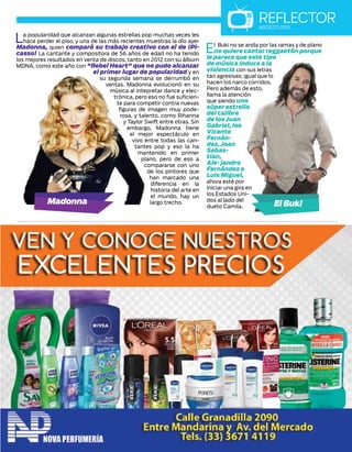La popularidad que alcanzan algunas estrellas pop muchas veces les
hace perder el piso, y una de las más recientes muestras la dio ayer
Madonna, quien comparó su trabajo creativo con el de ¡Pi-
casso! La cantante y compositora de 56 años de edad no ha tenido
los mejores resultados en venta de discos, tanto en 2012 con su álbum
MDNA, como este año con "Rebel Heart" que no pudo alcanzar
el primer lugar de popularidad y en
su segunda semana se derrumbó en
ventas. Madonna evolucionó en su
música al intepretar dance y elec-
trónica, pero eso no fue suficien-
te para competir contra nuevas
figuras de imagen muy pode-
rosa, y talento, como Rihanna
y Taylor Swift entre otras. Sin
embargo, Madonna tiene
el mejor espectáculo en
vivo entre todas las can-
tantes pop y eso la ha
mantenido en primer
plano, pero de eso a
compararse con uno
de los pintores que
han marcado una
diferencia en la
historia del arte en
el mundo, hay un
largo trecho.
REFLECTORAGOSTO 2015
El Buki no se anda por las ramas y de plano
no quiere cantar reggaetón porque
le parece que este tipo
de música induce a la
violencia con sus letras
tan agresivas; igual que lo
hacen los narco corridos.
Pero además de esto,
llama la atención
que siendo una
súper estrella
del calibre
de los Juan
Gabriel, los
Vicente
Fernán-
dez,Joan
Sebas-
tian,
Ale- jandro
Fernández o
Luis Miguel,
ahora esté por
iniciar una gira en
los Estados Uni-
dos al lado del
dueto Camila.
 