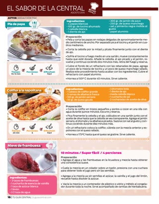 EL SABOR DE LA CENTRALAGOSTO 2015
Tiempo:
1hr 15 min
Porciones:
6
Dificultad:
Fácil
Ingredientes:
• 4 papas blancas
• 100 gr. de tocino ahumado
• 1 cebolla blanca
• 1 diente de ajo
• 300 gr. de jamón de pavo
• 250 gr. de queso manchego
• sal y pimienta negra molida al
gusto
• papel aluminio
Foto: © Cocina y Comparte
Pie de papa
Tiempo:
20 min
Porciones:
6
Dificultad:
Fácil
Ingredientes:
• 1 cabeza de coliflor grande
• 3 ramas de albahaca fresca
• 100 gr. de jamón serrano
• 50 gr. de queso gouda
• 3 jitomates bola
• 1 diente de ajo
• media cebolla blanca
• 1 cucharita de sal
• 2 cucharadas de aceite de oliva
Ingredientes:
• 3 tazas de frambuesas
• 1 cucharita de esencia de vainilla
• 1 taza de azúcar blanca
• 1 limón
• 1/2 taza de agua
Foto: © Cocina y Comparte
Foto: © Cocina y Comparte
Coliflor a la napolitana
Nieve de frambuesa
Preparación
• Pela y corta las papas en rodajas delgadas de aproximadamente me-
dio centímetro de ancho. Por separado pica el tocino y el jamón en cua-
dros medianos.
• Corta la cebolla por la mitad y pícala finamente junto con el diente
de ajo.
•Sofríe el tocino a fuego medio en una sartén, mueve constantemente
hasta que esté dorado. Añade la cebolla, el ajo picado y el jamón, re-
vuelve y continua cociendo dos minutos más, retira del fuego y reserva.
• Cubre el fondo de un refractario con las rebanadas de papa, agrega
un poco de la mezcla de tocino y un poco de queso manchego rallado.
Realiza este procedimiento hasta acabar con los ingredientes. Cubre el
refractario con papel aluminio.
• Hornea a 150° C durante 40 minutos. Sirve caliente.
Autor| Redacción TGC
Preparación
• Corta la coliflor en trozos pequeños y ponlos a cocer en una olla con
agua durante quince minutos. Escurre y reserva.
• Pica finamente la cebolla y el ajo, colócalos en una sartén junto con el
aceite de oliva hasta que la cebolla se vea transparente.Agrega el jamón
serrano, el jitomate y la albahaca picados. Sazona con sal al gusto y con-
tinua cociendo durante diez minutos más.
• En un refractario coloca la coliflor, cúbrela con la mezcla anterior y es-
polvorea con el queso rallado.
• Hornea a 175°C hasta que el queso se gratine. Sirve caliente.
10 minutos / Super fácil / 4 porciones
Preparación
• Agrega el agua y las frambuesas en la licuadora y mezcla hasta obtener
una consistencia suave.
• Cuela la mezcla en un colador sobre un tazón, presiona con una cuchara
para obtener todo el jugo pero sin las semillas.
• Agrega a la mezcla ya sin semillas el azúcar, la vainilla y el jugo del limón,
revuelve hasta disolver la azúcar.
• Vacía la mezcla a un contenedor de plástico o vidrio y mételo al congela-
dor durante toda la noche. Sirve acompañado de ramitas de hierbabuena.
16 | TU GUÍA CENTRAL | tuguiacentral.com
 