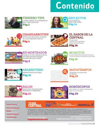 tuguiacentral.com | TU GUÍA CENTRAL | 1
VIsitanos en nuestra página:
CENTRAL
TUGUÍA
EJEMPLAR GRATUITO, PROHIBIDA SU VENTAtuguiacentral.com
Encuentrala en
buzon@guiacentral.mx
Gerente Distribución
Elsy Bonilla H.
•
Diseño
Jacqueline Torres S.
•
Colaboración Especial
Por Flor Rubio
•
Editorial- Año 6 No.2 - Agosto 2015. Editado y distribuido por Topochivo Editores S. de R. L. de C.V. Lago Rodolfo # 45, Int 11,
Col. GRANADA. C.P. 11520, México D.F. Miguel Hidalgo. Télefono: 65.85.02.60. Cerfificado de Derechos de Autor, (Indautor). Inscrito
por el Padrón Nacional de Medios Impresos de SEGOB el 28/04/2009. Prohibida la reproducción total o parcial. GT IMPRESIONES
DE MEXICO S.A. DE C.V. R.F.C. GIM091117FB0 RI: 0516117 BRAULIO MALDONADO 148 CONSEJO AGRARISTA MEXICANO C.P.
09760, , D.F., México Tel. 01 (55) 15799900 Los contenidos son responsabilidad de sus respectivos autores.
Director General
Pablo Martínez F.
•
Contenido Digital
Fidel Esquivel
•
Contenido
CHANGARROTIPS
ARTÍCULOS DE ASEO, LA MAGIA
DE LA EXHIBICIÓN. PARTE 2
Pág 4
ABARROTERO
ABARROTEROS EN LÍNEA
Pág 10
SALUD
EFECTIVOS TRUCOS PARA
MEJORAR TU MEMORIA
Pág 12
REFLECTOR
LO VI EN MI T.V.
POR FLOR RUBIO
Pág 14
EL SABOR DE LA
CENTRAL
Pie de papa
Coliflor a la napolitana
Nieve de frambuesa
Pág 16
MATATIEMPOS
Diviértete y encuentra los
28 objetos
Pág 19
MI MOTOR
¡CLACK! IDENTIFICA DE QUÉ SE QUEJA
TU AUTO SEGÚN LOS RUIDOS QUE HACE
Pág 18
HORÓSCOPOS
DESCUBRE QUE TIENEN PREPARADO
PARATI LOS ASTROS.
Pág 20
TENDERO TIPS
¿CÓMO ARMAS TUS PROMOCIO-
NES Y DESCUENTOS?
Pág 2
EN MOSTRADOR
¡PÁSELE SÍ HAY! MANEJO DE IN-
VETARIO EN MOSTRADOR,
EXHIBICIÓN QUE VENDE
Pág 8
 