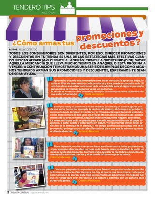 2 | TU GUÍA CENTRAL | tuguiacentral.com
AGOSTO 2015
TODOS LOS CONSUMIDORES SON DIFERENTES, POR ESO, OFRECER PROMOCIONES
Y DESCUENTOS EN TU TIENDA ES UNA DE LAS ESTRATEGIAS MÁS EFECTIVAS CUAN-
DO BUSCAS ATRAER MÁS CLIENTELA. ADEMÁS, TIENES LA OPORTUNIDAD DE SACAR
AQUELLA MERCANCÍA QUE LLEVA MUCHO TIEMPO EN ANAQUEL O ESTÁ PRÓXIMA A
VENCER. A CONTINUACIÓN TE MOSTRAMOS UNA SERIE DE EJEMPLOS DE CÓMO ALGU-
NOS TENDEROS ARMAN SUS PROMOCIONES Y DESCUENTOS, ESPERAMOS TE SEAN
DE GRAN AYUDA.
Autor| Redacción TGC
TENDERO TIPS
Aprovecho cuando mis proveedores me traen mercancía a precios bajos, le
quito el 10% de descuento a cada producto y si se puede un poquito más. Si
uno hace bien esos descuentos no sería una pérdida para el negocio porque la
ganancia es la misma y algunas veces un poco más.
El chiste es motivar a mis clientes y siempre comentarles sobre la promoción
que estoy ofreciendo. Paola Hernández
¿Cómo armas tus
promociones y
descuentos?
Siempre estoy al pendiente de las ofertas que manejan en los lugares don-
de me surto como por ejemplo la central de abasto, ahí compro el producto
aunque todavía tenga en inventario y armo paquetes que llamen la atención,
como en la compra de dos kilos de arroz el litro de aceite cuesta hasta 3 pesos
menos de su precio normal, según el descuento que me haga mi proveedor.
La mercancía que más se presta para sacarla en promoción son el papel hi-
giénico, el café, aceite y detergente en polvo. Yo recomiendo poner estos ar-
tículos en la entrada de la tienda, si no tengo publicidad que luego me da el
proveedor, yo hago unos carteles llamativos para que sea lo primero que vea
el cliente al entrar. Antonio Mendoza
Pues depende, muchas veces me baso en el descuento de los proveedores,
si por ejemplo ellos me dan un peso más barato pues yo también le quito un
peso al costo del producto. Siempre trato de estar al nivel de la competencia,
manejar los mismos precios y si se puede ofrezco un precio menor.
Francisco Aceves
Yo armo paquetes con productos que lleven tiempo sin venderse o estén
próximos a caducar. Casi siempre los doy al precio que los compre, no le gano
pero tampoco le pierdo. Este tipo de promociones benefician mi negocio por
qué no tengo que tirar mercancía a la basura y además son un gancho para
atraer a la gente. Cristina Fernández
 