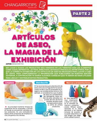 Autor| Redacción TGC
ARTÍCULOS
DE ASEO,
LA MAGIA DE LA
EXHIBICIÓN
SIN LUGAR A DUDAS LOS PRODUCTOS MÁS VENDIDOS EN LAS TIENDITAS SON LOS ALIMENTOS
COMO JUGOS, REFRESCOS, LÁCTEOS, EMBUTIDOS, BOTANAS O PAN DULCE, ENTRE OTROS; POR LO
QUE LA CORRECTA EXHIBICIÓN DE LOS ARTÍCULOS DE ASEO ES NECESARIA PARA LLEVAR A CABO
SU VENTA. PARA COMPLEMENTAR LA INFORMACIÓN QUE PUBLICAMOS EN NUESTRA EDICIÓN
ANTERIOR, A CONTINUACIÓN TE DAMOS ALGUNOS CONSEJOS QUE TE SERÁN DE GRAN UTILIDAD
PARA UBICAR Y DISTRIBUIR ESTOS PRODUCTOS.
changarrotipsAGOSTO 2015
PARTE 2
4 | TU GUÍA CENTRAL | tuguiacentral.com
Limpieza
Es prioridad mantener limpias las
superficies de los anaqueles y vitrinas
en donde se encuentren ubicados es-
tos productos. Es una contradicción
básica tener productos de limpieza su-
cios; ahuyenta a los clientes.
Se recomienda que la distribución de
estos artículos se haga de forma secto-
rizada, es decir, que los anaqueles se in-
tegren y se complementen entre si. Por
ejemplo, si consideramos que el jabón
de barra es complemento
del detergente, estos de-
ben de estar ubicados uno
al lado del otro de forma
paralela, de este modo
se logra potencializar
la venta de ambos
productos.
Distribución
Otro elemento
muy importante
a tener en cuenta
es la variedad de
marcas y presenta-
ciones. Ofrecer varias
opciones en tu tienda,
permitirá a los clientes
comprar de acuerdo a
su poder adquisitivo, sin
que tengan que elegir
entre calidad o precio.
Marcas y presentaciones
 