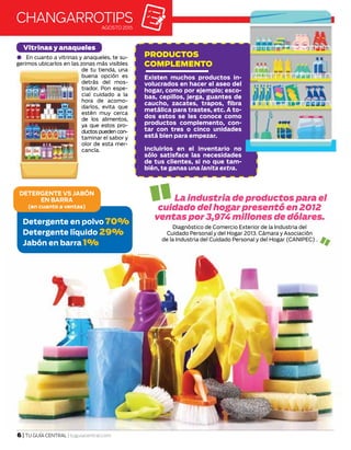 La industria de productos para el
cuidado del hogar presentó en 2012
ventas por 3,974 millones de dólares.
Diagnóstico de Comercio Exterior de la Industria del
Cuidado Personal y del Hogar 2013. Cámara y Asociación
de la Industria del Cuidado Personal y del Hogar (CANIPEC) .
DETERGENTE VS JABÓN
EN BARRA
(en cuanto a ventas)
Detergente en polvo 70%
Detergente líquido 29%
Jabón en barra 1%
changarrotipsAGOSTO 2015
En cuanto a vitrinas y anaqueles, te su-
gerimos ubicarlos en las zonas más visibles
de tu tienda, una
buena opción es
detrás del mos-
trador. Pon espe-
cial cuidado a la
hora de acomo-
darlos, evita que
estén muy cerca
de los alimentos,
ya que estos pro-
ductos pueden con-
taminar el sabor y
olor de esta mer-
cancía.
6 | TU GUÍA CENTRAL | tuguiacentral.com
Vitrinas y anaqueles
PRODUCTOS
COMPLEMENTO
Existen muchos productos in-
volucrados en hacer el aseo del
hogar, como por ejemplo; esco-
bas, cepillos, jerga, guantes de
caucho, zacates, trapos, fibra
metálica para trastes, etc. A to-
dos estos se les conoce como
productos complemento, con-
tar con tres o cinco unidades
está bien para empezar.
Incluirlos en el inventario no
sólo satisface las necesidades
de tus clientes, si no que tam-
bién, te ganas una lanita extra.
 