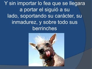 Y sin importar lo fea que se llegara a portar el siguió a su lado, soportando su carácter, su inmadurez, y sobre todo sus berrinches
