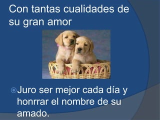 Con tantas cualidades de su gran amor Juro ser mejor cada día y honrrar el nombre de su amado.