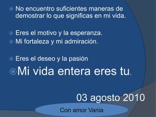 No encuentro suficientes maneras de demostrar lo que significas en mi vida.Eres el motivo y la esperanza.Mi fortaleza y mi admiración.Eres el deseo y la pasiónMi vida entera eres tu.03 agosto 2010Con amor Vania