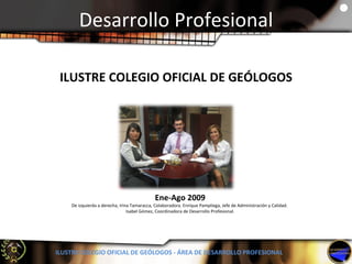 Desarrollo Profesional ILUSTRE COLEGIO OFICIAL DE GEÓLOGOS - ÁREA DE DESARROLLO PROFESIONAL Ene-Ago 2009 De izquierda a derecha, Irina Tamaracca, Colaboradora. Enrique Pampliega, Jefe de Administración y Calidad.  Isabel Gómez, Coordinadora de Desarrollo Profesional. ILUSTRE COLEGIO OFICIAL DE GEÓLOGOS 