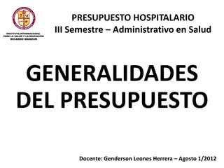 PRESUPUESTO HOSPITALARIO
   III Semestre – Administrativo en Salud



 GENERALIDADES
DEL PRESUPUESTO

        Docente: Genderson Leones Herrera – Agosto 1/2012
 