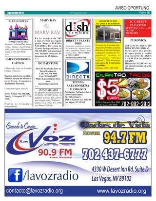 revistaaguilas.com
AVISO OPORTUNO
MARY KAY
En la compra de $45
o más recibes un regalo
gratis, llama a BERTHA
NAVARRO, Directora de
Ventas Independiente al
702-349-0151 y al mencionar
este anuncio obtienes un
descuento de $5 dólares.
05-14
ALEX JUMPERS
DC PAINTING
Save the headache, hire us
David Cordon Jr.
Cell: 702-379-4009
Fax: 702-685-8077
Mail: dc.painting@yahoo.
com
dcpaintingvegas.com
05-14
DIRECTV FLEXTV
DISH
Residential, commercial, cambios
de domicilio, reparaciones,
sales, instalation, llame a Juan
antonio Ruiz, 702-4174426 y
al 702-913-8015
myalibat30@yahoo.com
PURONICS
¿NECESITA AGUA 100
POR CIENTO LIMPIA?
Llame para una prueba
de agua gratis y reciba
una muestra de AGUA
ALKALINA totalmente
GRATIS.
Marque al (702) 807-6414 y
con gusto le atenderá Carlos
Martínez
CONSTRUCCION
PLANOS Y PERMISOS
Permisos de la ciudad para
Adiciones, Porches, Carpots,
Balcones,ConvertirGarages,
Legalizar Construcción sin
p e r m i s o , “ n o t i c e o f
v i o l a t i o n ” , “ p e r m i t
required”, 25% descuento,
Garantía de Contratista
Lic#60064
Enríquez (702) 355-2358
TIENDA
SALVADOREÑA
ILOBASCO
Productos Salvadoreños y
Centroamericanos.
Ph. 702.431.0411
2520 S. EasternAve. Suite #6
Las Vegas, NV. 89169
05-14
JC CARPET
CLEANING
SERVING ALL LAS
VEGAS!
702-504-0832
05-14
PARTY RENTALS
Jumpers, resbaladillas, mesas,
sillas, carpas, mantelería y
más, para más información
llame al 702-465-0596
05-14
ANÚNCIATE AQUÍ
Tu anuncio en esta sección de
AVISOS OPORTUNOS, 30
palabras por sólo $20, color o
una imagen por $25 dólares,
Llama ya al (702) 871-1900
con Sharon DeLeón.
Agosto del 2014 Página 15
EMPRENDEDORES
LATINOS
Líderes de éxito en Estados
Unidos y México.
Nuestro objetivo es: ayudara
familias a crear un bienestar
total. Físico. Económico.
Ambiental. Personal.
Contáctenos para una cita.
David Núñez 702-202-5182
Yanely Velázquez 971-239-
3313.
Dueños de franquicia
independiente
 