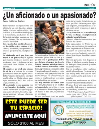 revistaaguilas.com
Pastor Guillermo Jiménez
Todos tenemos en alguna forma una
afición, ya sea a un deporte, a una ac-
tividad o incluso a algún objeto y eso
está bien, le da sentido a la vida y qui-
ta la monotonía, las aficiones las hay
de las más variadas, algunas que son
sanas y otras no y las hay en varios ni-
veles de intensidad.
Los expertos han clasificado ese ni-
vel de afición en tres estados, el afi-
cionado, el amante y el apasionado y
antes de que piense mal, le explico las
tres.
Un aficionado, es el que tiene una
afición o un gusto (like) es alguien
que muestra interés por ejemplo por
un deporte como el alpinismo, tal vez
coleccionar cosas, cocinar, la pesca,
etcétera.
El amante es un nivel más intenso
de afición y se trata de las personas
que muestran amor por alguna activi-
dad (love) como por ejemplo amor por
una bicicleta, por dibujar, pintar, tocar
algún instrumento, hacer arte, realizar
viajes, compras, etc.
El apasionado es una persona con
el máximo nivel de afición y es muy
común encontrarlos en deportes popu-
lares como el futbol, los autos, algu-
nas pertenencias y algunas relaciones
interpersonales.
Del apasionado al fanático hay una ex-
tensa línea que se debe declarar y es
que una cosa es que te goces, disfru-
tes o incluso sufras por un deporte,
siempre y cuando no caigas como el
fanático en actos delictuosos, vanda-
lismo, agresiones y autodestrucción.
El apasionado por el regular es exito-
so en lo que hace, porque lo hace con
mucho amor, ya sea una actividad, un
empleo o simplemente en su relación
con su familia y sus amigos.
Pero hay aficiones no sanas como
los vicios, los excesos y las conduc-
tas inapropiadas que si bien es cierto
se lo toman con demasiada pasión, no
son buenas ni para ellos, ni para quie-
nes los rodean.
Así que, que bueno es ser un apasio-
nado, de tu trabajo, de tu trato con tus
seres queridos, con tu esposa e hijos,
con tus padres, eso significa que lo ha-
ces como amor, con pasión y que lo
disfrutas mucho.
Así es como debe ser tu relación con
Cristo, con fuego, con explosividad,
dejando fuera la tibieza.
¿Quieres saber si realmente estás apa-
sionado por Cristo?
Estar apasionados por Cristo es ese
placer, ese sentimiento de contarles a
otros las grandezas de Él en tu vida.
Es querer ser como fue Jesús en la
tierra, amoroso, bodadoso, misericor-
dioso, lleno de paz, humildad, manse-
dumbre.
Que más para darle toda la pasión a
Cristo si sólo basta recordar lo que te
ha dado para tener ganas de gritarlo a
los cuatro vientos.
Por eso no debemos callar y debemos
decirle al mundo que Cristo es real y
que no hay nada, nada que nos sepa-
re de su amor, ni tu apariencia, ni tus
pecados.
Cuando nos apasionamos por Cristo
nuestra vida cambia radicalmente.
Dejamos de ser uno para entonces ser
como Él y darle a otros la oportunidad
de concerles y bendecirles.
“Y todo lo que hagan, háganlo de co-
razón, como para el Señor y no como
para la gente”. Col. 3:23
¿Un aficionado o un apasionado?
Página 3Agosto del 2014
INTERÉS
 