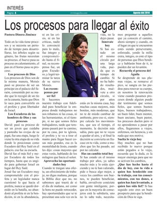 revistaaguilas.com
INTERÉS
Pastora Dinora Jiménez
Todo en la vida tiene proce-
sos y se necesita un perío-
do de tiempo para desarro-
llarse, los árboles según su
género, las frutas necesitan
su proceso, el huevo pasa su
proceso en calentamiento, el
pan en el horno pasa su pro-
ceso.
Los procesos de Dios
Los procesos de Dios son de
la misma manera, Moisés
pasó su proceso de ser un
príncipe en el palacio del fa-
raón, consentido por su ma-
dre que lo recogió de un río
en la canasta, hasta que Dios
lo saca para convertirlo en
el profeta y gran libertador
de Israel.
Los Escuderos de los
hombres de Dios y sus
procesos
David: pasó su proceso de
ser un joven que cuidaba
y pasteaba las ovejas de su
papá, fue una etapa, luego le
viene la otra etapa de su vida
donde lo posicionan como
Escudero del Rey Saúl en el
palacio, esa fue su escuela.
David fue el más fiel y me-
jor Escudero de todos los
tiempos, hasta que es ungi-
do para gobernar Israel en
lugar del Rey Saúl.
Josué fue un Escudero muy
comprometido con el pro-
feta y un legislador nunca
cuestionó lo que hacia el
profeta, nunca se quedó dor-
mido en la batalla, no aban-
donó al profeta ni en la ben-
dición, ni en la abundancia,
ni en las cri-
sis, ni en las
críticas, nadie
lo convenció
para lo malo,
fue íntegro y
comprometi-
do hasta el fi-
nal, su recom-
pensa fue, un
gran Escude-
ro, y logró ter-
minar la tarea
de su siervo
Moisés.
Las recom-
pensas por
ser fiel
Si hacemos
nuestro trabajo con fideli-
dad para beneficiar la em-
presa donde trabajamos no
nos robamos ni las cosas, ni
las herramientas, ni el tiem-
po, si no que somos fieles
trabajadores, tarde que tem-
prano pasará por tu camino,
por tu casa, por tu iglesia,
el profeta y te va a tirar el
manto para llegar hacer co-
sas más grandes, esa es la
mentalidad de Jesús, cuando
les dijo: cosas mayores que
estas verás, hablando de los
milagros que hacia el seńor.
Aprovecha las oportuni-
dades hoy
Cuando te traigan una ofer-
ta, un ofrecimiento de traba-
jo, no digas mañana, porque
la Biblia dice que no, no
sabremos que traerá de si
el día de mañana, así como
la hora no puede retroceder,
hay oportunidades que se te
presentan una sola vez en la
vida, no la
dejes pasar.
Innovate
hoy
Si has es-
tado en
el mismo
círculo por
una larga
vida, pue-
da que es
tiempo de
cambio. Si
no ha habi-
do resulta-
dos, mué-
vete a otro
círculo, si
por ańos
estás en la misma casa, hay
muchas casas mejores, más
bonitas, más modernas, que
no te de miedo cambiar de
ambiente, pero eso si, siem-
pre calcula los movimien-
tos, que sea el tiempo, el
momento, la decisión más
sabia, para que no te vayas
a quedar al aire, y al final la
decisión se convierta un fra-
caso en tu vida, como a mu-
chos que les ha pasado, así
por no calcular.
Has un cambio total hoy
Si has estado en el mismo
trabajo por años, ya sabes
mucho más y lo estás ejer-
ciendo y no te han valorado,
pide o busca algo mejor, a
veces los cambios son bue-
nos, te pueden beneficiar,
habla, envuélvete conéctate
con gente inteligente, por-
que en la mayoría de conse-
jeros está la sabiduría, uno
no lo sabe todo, necesita-
mos preguntar a aquellos
que ya conocen el camino,
ahora siempre y cuando, en
el lugar en que te encuentras
estés siendo perseverante,
esforzado, yendo la milla
extra, íntegro, es este el tipo
de personas que Dios bendi-
ce y hablarán bien de ti, te
pueden dar un levantón.
Recuerda el proceso del
Águila
Se desprende de sus plu-
mas viejas, se remueve el
pico, se sangra en las pie-
dras para renovar su cuerpo,
en nosotros la renovación
viene cuando pasamos pro-
cesos donde alguien puede
dar testimonio que somos
fieles, que somos buenos
hijos, buenos trabajadores,
un buen líder, buen mentor,
buen anciano, buen pastor,
los procesos duelen pero si
no aprendemos a pasar por
ellos, llegaremos a viejos,
enfermos, sin herencia, y sin
nada que nos motive.
Suelta lo viejo hoy
Hay muchos que no han
recibido lo nuevo porque
están pegados a lo viejo,
recuerda que la duda, es la
mayor enemiga para que no
se activen los cambios,
¿Que has hecho hasta el
día de hoy, con tu vida a
quien has bendecido con
tu trabajo, con tus conoci-
mientos, con tus dones, a
quien has han levantado, a
quien has sido fiel? Si has
seguido esto eres un buen
prospecto para que la bendi-
ción de Dios te siga.
Los procesos para llegar al éxito
Agosto del 2014Página 4
 