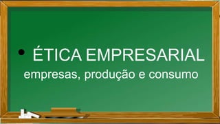 • ÉTICA EMPRESARIAL
empresas, produção e consumo
 