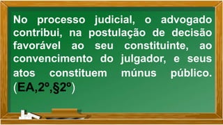 No processo judicial, o advogado
contribui, na postulação de decisão
favorável ao seu constituinte, ao
convencimento do julgador, e seus
atos constituem múnus público.
(EA,2º,§2º)
 