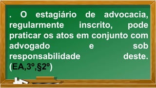 . O estagiário de advocacia,
regularmente inscrito, pode
praticar os atos em conjunto com
advogado e sob
responsabilidade deste.
(EA,3º,§2º)
 