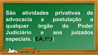 São atividades privativas de
advocacia a postulação a
qualquer órgão do Poder
Judiciário e aos juizados
especiais. (EA,1º,I)
 