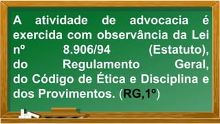 A atividade de advocacia é
exercida com observância da Lei
nº 8.906/94 (Estatuto),
do Regulamento Geral,
do Código de Ética e Disciplina e
dos Provimentos. (RG,1º)
 