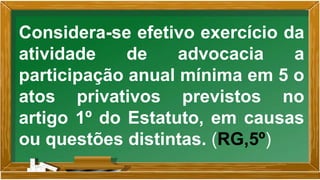 Considera-se efetivo exercício da
atividade de advocacia a
participação anual mínima em 5 o
atos privativos previstos no
artigo 1º do Estatuto, em causas
ou questões distintas. (RG,5º)
 