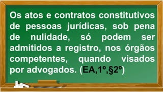 Os atos e contratos constitutivos
de pessoas jurídicas, sob pena
de nulidade, só podem ser
admitidos a registro, nos órgãos
competentes, quando visados
por advogados. (EA,1º,§2º)
 