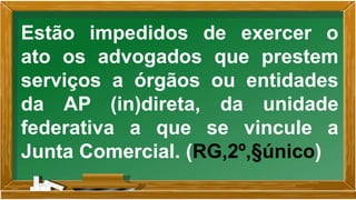 Estão impedidos de exercer o
ato os advogados que prestem
serviços a órgãos ou entidades
da AP (in)direta, da unidade
federativa a que se vincule a
Junta Comercial. (RG,2º,§único)
 