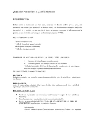 ¿POBLACIÓN POR SECCIÓN? 25 ALUMNOS PROMEDIO



INFRAESTRUCTURA


Deben contar al menos con una Tele aula, equipada con Pizarra acrílica y/o de yeso, con
ventanales tipo solaire (para protección de polvo o lluvia), con defensas de hierro (para resguardo
de equipo) si es posible con un mueble de hierro y cemento empotrado al lado superior de la
pizarra, en una posición aceptable para la ubicación y manejo del TV-VHS.


MATERIALES EDUCATIVOS

   •Videocasete ( Tele clase)
   •Guía de Aprendizaje (para el educando)
   •Conceptos Básicos (para el educando)
   •Guía Didáctica (para docente)



MATERIAL DE APOYO PARA DOCENTES, TALES COMO LOS LIBROS:

                • Elementos de Reflexión para mi práctica docente
                • Enseñar a Aprender, una estrategia concreta en Tele secundaria
                •Guía de Actividades del Curso de Capacitación para docentes de nuevo ingreso
                •Lectura de apoyo al quehacer docente en Tele secundaria.
METODOLOGÍA DE TRABAJO DEL DOCENTE

PLANIFICA
Cada docente deberá ver todos los videos de su especialidad antes de planificar y trabajarla con
sus alumnos.

PREPARA CLASE
Antes de proyectarla y trabajarla deberá tener el video listo, los Conceptos Básicos y la Guía de
Aprendizaje, debidamente identificados.

DESARROLLO DE LA CLASE

    •   Pondrá en el pizarrón los números de los libros de Conceptos Básicos y Guías de
        Aprendizaje
    •   Deberá hacer una breve introducción sobre el tema o retroalimentación
    •   Seguirá la secuencia de la ESTRUCTURA DE UNA SESION DE LA GUIA DE
        APRENDIZAJE, la cual contiene los siguientes elementos:

               Título del Video
               Pretende llamar la atención del alumno. Su formulación busca ser ingeniosa,
 