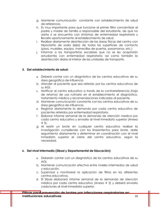 g. Mantener comunicación constante con establecimiento de salud
            de referencia.
         h. Es muy importante para que funcione el primer filtro concientizar al
            padre y madre de familia o responsable del estudiante, de que no
            asista si se encuentra con síntomas de enfermedad respiratoria y
            llevarlo oportunamente al establecimiento de salud.
         i. Realizar diariamente desinfección de las áreas físicas del centro con
            Hipoclorito de sodio (lejía) de todas las superficies de contacto
            (pisos, muebles, equipo, manecillas de puertas, pasamanos, etc.)
         j. Informar a los transportistas escolares que no se les aceptarán
            estudiantes con enfermedad respiratoria; así como también la
            desinfección diaria al interior de las unidades de transporte.


5. Del establecimiento de salud:

         a. Deberá contar con un diagnóstico de los centros educativos de su
            área geográfica de influencia
         b. Atender al paciente que sea referido por los centros educativos de
            su AGI.
         c. Notificar al centro educativo a través de la contrarreferencia (hoja
            de retorno) de uso rutinario en el establecimiento el diagnóstico,
            tratamiento médico y recomendaciones indicadas al paciente.
         d. Mantener comunicación constante con los centros educativos de su
            área geográfica de influencia.
         e. Registrar diariamente la demanda por cada centro educativo de
            pacientes referidos por enfermedad respiratoria.
         f. Elaborar informe semanal de la demanda de atención medica por
            cada centro educativo y enviarlo al nivel inmediato superior (Anexo
            # 3).
         g. Al existir un brote en cualquier centro educativo realizar la
            investigación cumpliendo con los lineamientos para brote, darle
            seguimiento diariamente y determinar en coordinación con el nivel
            inmediato superior el cierre del centro educativo, según la
            necesidad.


6. Del nivel intermedio (Sibasi y Departamental de Educación):

         a. Deberán contar con un diagnóstico de los centros educativos de su
            AGI.
         b. Mantener comunicación efectiva entre niveles intermedios de salud
            y educación.
         c. Supervisar y monitorear la aplicación de filtros en los diferentes
            centros educativos.
         d. El Sibasi elaborará informe semanal de la demanda de atención
            médica por cada centro educativo (Anexo # 3) y deberá enviarlo
            cada lunes al nivel inmediato superior.

Filtros para prevención de brotes por infecciones respiratorias en
instituciones educativas                                                      10
 