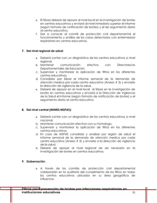e. El Sibasi deberá de apoyar al nivel local en la investigación de brotes
             en centros educativos y enviará al nivel inmediato superior el informe
             (según formato de notificación de brotes) y el de seguimiento diario
             al centro educativo.
          f. Dar a conocer al comité de protección civil departamental el
             funcionamiento y análisis de los casos detectados con enfermedad
             respiratoria en centros educativos.


7. Del nivel regional de salud:

          a. Deberá contar con un diagnóstico de los centros educativos a nivel
             regional.
          b. Mantener        comunicación        efectiva   con     Directores/as
             Departamentales de Educación.
          c. Supervisar y monitorear la aplicación de filtros en los diferentes
             centros educativos.
          d. Consolidar por Sibasi el informe semanal de la demanda de
             atención medica por cada centro educativo (Anexo # 3) y enviarlo
             la dirección de vigilancia de la salud.
          e. Deberá de apoyar en el nivel local al Sibasi en la investigación de
             brotes en centros educativos y enviará a la Dirección de Vigilancia
             de la Salud el informe (según formato de notificación de brotes) y el
             seguimiento diario al centro educativo.


8. Del nivel central (MINED/MSPAS):

          a. Deberá contar con un diagnóstico de los centros educativos a nivel
             nacional.
          b. Mantener comunicación efectiva con su homologo.
          c. Supervisar y monitorear la aplicación de filtros en los diferentes
             centros educativos.
          d. En caso de MSPAS consolidar y analizar por región de salud el
             informe semanal de la demanda de atención medica por cada
             centro educativo (Anexo # 3) y enviarlo a la dirección de vigilancia
             de la salud.
          e. Deberá de apoyar al nivel regional de ser necesario en la
             investigación de brotes en centros educativos.


9. Gobernación:

          a. A través de los comités de protección civil departamental
             colaborarán en la auditoría del cumplimiento de los filtros en todos
             los centros educativos ubicados en su área geográfica de
             influencia.


Filtros para prevención de brotes por infecciones respiratorias en
instituciones educativas                                                         11
 