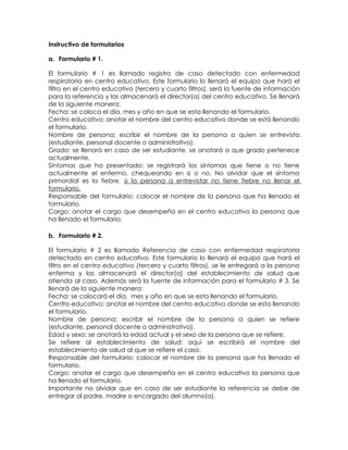 Instructivo de formularios

a. Formulario # 1.

El formulario # 1 es llamado registro de caso detectado con enfermedad
respiratoria en centro educativo. Este formulario lo llenará el equipo que hará el
filtro en el centro educativo (tercero y cuarto filtros), será la fuente de información
para la referencia y las almacenará el director(a) del centro educativo. Se llenará
de la siguiente manera:
Fecha: se coloca el día, mes y año en que se esta llenando el formulario.
Centro educativo: anotar el nombre del centro educativo donde se está llenando
el formulario.
Nombre de persona: escribir el nombre de la persona a quien se entrevista
(estudiante, personal docente o administrativo).
Grado: se llenará en caso de ser estudiante, se anotará a que grado pertenece
actualmente.
Síntomas que ha presentado: se registrará los síntomas que tiene o no tiene
actualmente el enfermo, chequeando en si o no. No olvidar que el síntoma
primordial es la fiebre, si la persona a entrevistar no tiene fiebre no llenar el
formulario.
Responsable del formulario: colocar el nombre de la persona que ha llenado el
formulario.
Cargo: anotar el cargo que desempeña en el centro educativo la persona que
ha llenado el formulario.

b. Formulario # 2.

El formulario # 2 es llamado Referencia de caso con enfermedad respiratoria
detectado en centro educativo. Este formulario lo llenará el equipo que hará el
filtro en el centro educativo (tercero y cuarto filtros), se le entregará a la persona
enferma y las almacenará el director(a) del establecimiento de salud que
atienda al caso. Además será la fuente de información para el formulario # 3. Se
llenará de la siguiente manera:
Fecha: se colocará el día, mes y año en que se esta llenando el formulario.
Centro educativo: anotar el nombre del centro educativo donde se esta llenando
el formulario.
Nombre de persona: escribir el nombre de la persona a quien se refiere
(estudiante, personal docente o administrativo).
Edad y sexo: se anotará la edad actual y el sexo de la persona que se refiere.
Se refiere al establecimiento de salud: aquí se escribirá el nombre del
establecimiento de salud al que se refiere el caso.
Responsable del formulario: colocar el nombre de la persona que ha llenado el
formulario.
Cargo: anotar el cargo que desempeña en el centro educativo la persona que
ha llenado el formulario.
Importante no olvidar que en caso de ser estudiante la referencia se debe de
entregar al padre, madre o encargado del alumno(a).
 