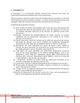 c. Formulario # 3.

El formulario # 3 es llamado Informe semanal de atención de casos de
enfermedad respiratoria referidos por centros educativos.

Este formulario lo llenará el director(a) del establecimiento de salud y lo enviará
semanalmente al nivel inmediato superior. La fuente primaria de información será
el registro diario de consulta y el formulario 2 enviado por la institución.

Se llenará de la siguiente manera:

   (1) Nivel: anotar el nombre del establecimiento de salud que está reportando
        atenciones de alumnos procedentes de su área de influencia. En caso de
        no haberse brindada atención en la semana se notificara como Cero
        atenciones.
   (2) Numero correlativo de establecimientos de salud, anotara el número
        correlativo de las instituciones educativas a los cuales se les brindo
        atención en la semana.
   (3) Centro educativo: anota el nombre de la institución educativa de donde
        proceden los alumnos que fueron referidos por problemas respiratorios
        (formulario 2) y atendidos por el establecimiento de salud en la semana.
   (4) Descripción de casos atendidos por grupo de edad y sexo: escribir el
        número de casos atendidos en la semana por cada centro educativo. En
        las casillas donde no se han atendido casos anotar “0”.
   (5) Descripción de casos atendidos por clasificación diagnóstica: anotar el
        total de los casos atendidos en la semana epidemiológica, que se les
        diagnosticó como infección respiratoria aguda (IRA), Enfermedad tipo
        Influenza (ETI), Infección Respiratoria Grave (IRAG) u otro en el caso de
        cuadro alérgico u de otro tipo de consulta.
   (6)      Referencia. Anotara el número total de referencias enviadas en la
        semana a hospitales de segundo o tercer nivel.
   (7) Comentario: anotara cualquier irregularidad que se registre en la semana
   (8) Responsable del llenado del formulario: anotar el nombre de la persona
        que ha llenado el formulario.
   (9) Cargo: anotar el cargo que desempeña en el establecimiento de salud la
        persona que ha llenado el formulario.
  (10)Fecha de elaboración de informe: anotar día, mes y año que elabora el
       informe, este deberá ser elaborado semanalmente.




Filtros para prevención de brotes por infecciones respiratorias en
instituciones educativas                                                        16
 