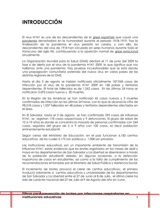 INTRODUCCIÓN

El virus H1N1 es uno de los descendientes de la gripe española que causó una
pandemia devastadora en la humanidad durante el periodo 1918–1919. Tras la
finalización de la pandemia el virus persistió en cerdos, y con ello, los
descendientes del virus de 1918 han circulado en seres humanos durante todo el
transcurso del siglo XX, contribuyendo a la aparición normal de gripe estacional
anualmente.

La Organización Mundial para la Salud (OMS) declaró el 11 de junio del 2009 la
fase 6 de alerta por el virus de la pandemia H1N1 2009, lo que significa que nos
hallamos ante una pandemia. Hay pruebas incuestionables que se está dando
una propagación comunitaria sostenida del nuevo virus en varios países de las
distintas regiones de la OMS.

Hasta el día 3 de agosto se habían notificado oficialmente 187,968 casos de
infección por el virus de la pandemia H1N1 2009 en 168 países y territorios
dependientes. El total de fallecidos es de 1,262 casos. En las últimas 24 horas se
notificaron 3,693 casos nuevos y 20 muertes.

En la Región de las Américas se han notificado 43 casos nuevos y 3 muertes
confirmados de infección en las últimas 24 horas, con lo que se alcanza la cifra de
98,518 casos y 1,037 fallecidos en 48 países y territorios dependientes afectados en
el área.

En El Salvador, hasta el 3 de agosto se han confirmado 595 casos de Influenza
H1N1, se registran 118 casos sospechosos y 9 defunciones. El grupo de edad de
10 a 19 años es donde se concentra la mayoría de personas confirmadas con 244
casos, seguidos del grupo de 5 a 9 años con 100 casos, es decir población
eminentemente estudiantil.

Según censo del Ministerio de Educación, en el país funcionan 6,183 centros
educativos, de los cuales 5,175 son públicos y 1,008 son privados.

Las instituciones educativas son un importante ambiente de transmisión de la
Influenza H1N1; existe evidencia que los brotes registrados en los meses de abril y
mayo en los departamentos de San Salvador y La Libertad se diseminaron a través
de la población estudiantil; debido, en algunas ocasiones, a la detección
inoportuna de casos en estudiantes; así como a la falta de cumplimiento de las
recomendaciones emanadas por el Ministerio de Salud Pública y Asistencia Social.

El incremento de brotes provocó el cierre de centros educativos;, el primero
involucró solamente a centros educativos y universidades de los departamentos
de San Salvador y La Libertad entre el 27 de Junio al 8 de Julio, el último cierre ha
sido de carácter nacional del 27 de Julio al 9 de Agosto del año en curso.



Filtros para prevención de brotes por infecciones respiratorias en
instituciones educativas                                                           3
 