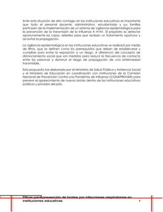 Ante esta situación de alto contagio en las instituciones educativas es importante
que todo el personal docente, administrativo, estudiantado y sus familias
participen de la implementación de un sistema de vigilancia epidemiológica para
la prevención de la transmisión de la Influenza A H1N1. El propósito es detectar
oportunamente los casos, referirlos para que reciban un tratamiento oportuno y
así evitar la propagación.

La vigilancia epidemiológica en las instituciones educativas se realizará por medio
de filtros, que se definen como los prerrequisitos que deben de establecerse y
cumplirse para evitar la exposición a un riesgo. A diferencia del concepto de
distanciamiento social que son medidas para reducir la frecuencia de contacto
entre las personas y disminuir el riesgo de propagación de una enfermedad
transmisible.

Esta propuesta fue elaborada por el Ministerio de Salud Pública y Asistencia Social
y el Ministerio de Educación en coordinación con instituciones de la Comisión
Nacional de Prevención contra una Pandemia de Influenza (CONAPREVIAR) para
prevenir el aparecimiento de nuevos brotes dentro de las instituciones educativos
públicos y privados del país.




Filtros para prevención de brotes por infecciones respiratorias en
instituciones educativas                                                         4
 