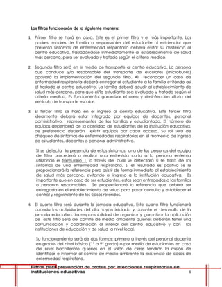 Los filtros funcionarán de la siguiente manera:

1. Primer filtro se hará en casa. Este es el primer filtro y el más importante. Los
   padres, madres de familia o responsables del estudiante al evidenciar que
   presenta síntomas de enfermedad respiratoria deberá evitar su asistencia al
   centro educativo, trasladándose inmediatamente al establecimiento de salud
   más cercano, para ser evaluado y tratado según el criterio medico.

2. Segundo filtro será en el medio de transporte al centro educativo. La persona
   que conduce y/o responsable del transporte de escolares (microbuses)
   apoyará la implementación del segundo filtro. Al reconocer un caso de
   enfermedad respiratoria deberá entregar al estudiante a la familia evitando así
   el traslado al centro educativo. La familia deberá acudir al establecimiento de
   salud más cercano, para que el/la estudiante sea evaluado y tratado según el
   criterio medico. Es fundamental garantizar el aseo y desinfección diaria del
   vehículo de transporte escolar.

3. El tercer filtro se hará en el ingreso al centro educativo. Este tercer filtro
   idealmente deberá estar integrado por equipos de docentes, personal
   administrativo, representantes de las familias y estudiantado. El número de
   equipos dependerá de la cantidad de estudiantes de la institución educativa,
   de preferencia deberán existir equipos por cada acceso. Su rol será de
   chequeo de síntomas de enfermedades respiratorias en el momento de ingreso
   de estudiantes, docentes o personal administrativo.

    Si se detecta la presencia de estos síntomas una de las personas del equipo
    de filtro procederá a realizar una entrevista corta a la persona enferma
    utilizando el formulario 1, a través del cual se detectará si se trata de los
    síntomas de una enfermedad respiratoria. Si el resultado es positivo se le
    proporcionará la referencia para asistir de forma inmediata al establecimiento
    de salud más cercano, evitando el ingreso a la institución educativa. Es
    importante que en caso de ser estudiantes, éstos sean entregados a las familias
    o personas responsables. Se proporcionará la referencia que deberá ser
    entregada en el establecimiento de salud para pasar consulta y establecer el
    control y seguimiento de los casos referidos.

4. El cuarto filtro será durante la jornada educativa. Este cuarto filtro funcionará
   cuando las actividades del día hayan iniciado y durante el desarrollo de la
   jornada educativa. La responsabilidad de organizar y garantizar la aplicación
   de este filtro será del comité de medio ambiente quienes deberán tener una
   comunicación y coordinación al interior del centro educativo y con las
   instituciones de educación y de salud a nivel local.

    Su funcionamiento será de dos formas: primero a través del personal docente
    en grados del nivel básico (1° a 9° grado) o por medio de estudiantes en caso
    del nivel bachillerato quienes en el salón de clase tendrán la misión de
    identificar e informar al comité de medio ambiente la existencia de casos de
    enfermedad respiratoria.

 Filtros para prevención de brotes por infecciones respiratorias en
 instituciones educativas                                                         6
 