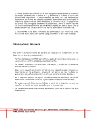 El comité aislará a estudiantes en un área designada para realizar la entrevista
    por medio del formulario 1 (anexo # 1) y determinar si se trata o no de una
    enfermedad respiratoria. Si efectivamente se trata de una enfermedad
    respiratoria, en el caso del personal docente o administrativo se le entregará la
    referencia para acudir de forma inmediata al centro de salud. En caso de ser
    estudiante será entregado a la familia o responsable junto a la referencia para
    ser llevado al establecimiento de salud más cercano. En ambos casos será el
    establecimiento de salud quien deberá indicar las medidas de aislamiento.

    Es fundamental el uso de los formularios de identificación y de referencia como
    mecanismo de coordinación, control y seguimiento de la atención de casos.




CONSIDERACIONES GENERALES



Para el buen funcionamiento de los filtros es necesario el cumplimiento de las
siguientes consideraciones generales:

•   Tanto autoridades del MINED como MSPAS deberán girar indicaciones sobre la
    aplicación de los filtros a todos sus establecimientos.

•   Se deberá incrementar los mensajes informativos a través de los diferentes
    medios de comunicación.

•   Los centros educativos deberán brindar charlas educativas sobre infecciones
    respiratorias en la población estudiantil, así como de las medidas de
    prevención de preferencia durante la primera semana de inicio de clases.

•   En la segunda semana de agosto los establecimientos de salud y los centros
    educativos coordinaran aspectos logísticos para la aplicación de los filtros.

•   Se sugiere que dé inicio esta estrategia a partir de la segunda semana de
    agosto y se mantenga hasta que se levante la emergencia.

•   Se deberá establecer una comisión evaluadora para ver el impacto de esta
    intervención.




Filtros para prevención de brotes por infecciones respiratorias en
instituciones educativas                                                           7
 