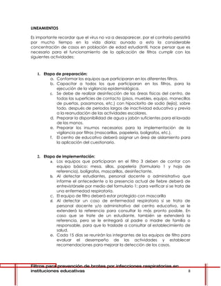 LINEAMIENTOS

Es importante recordar que el virus no va a desaparecer, por el contrario persistirá
por mucho tiempo en la vida diaria; aunado a esto la considerable
concentración de casos en población de edad estudiantil, hace pensar que es
necesario para el funcionamiento de la aplicación de filtros cumplir con las
siguientes actividades:



   1. Etapa de preparación:
         a. Conformar los equipos que participaran en los diferentes filtros.
         b. Capacitar a todos los que participaran en los filtros, para la
            ejecución de la vigilancia epidemiológica.
         c. Se debe de realizar desinfección de las áreas físicas del centro, de
            todas las superficies de contacto (pisos, muebles, equipo, manecillas
            de puertas, pasamanos, etc.) con hipoclorito de sodio (lejía), sobre
            todo, después de periodos largos de inactividad educativa y previa
            a la reanudación de las actividades escolares.
         d. Preparar la disponibilidad de agua y jabón suficientes para el lavado
            de las manos.
         e. Preparar los insumos necesarios para la implementación de la
            vigilancia por filtros (mascarillas, papelería, bolígrafos, etc.).
         f. El centro de educativo deberá asignar un área de aislamiento para
            la aplicación del cuestionario.


   2. Etapa de implementación:
         a. Los equipos que participaran en el filtro 3 deben de contar con
            equipo básico: mesa, sillas, papelería (formulario 1 y hoja de
            referencia), bolígrafos, mascarillas, desinfectante.
         b. Al detectar estudiantes, personal docente o administrativo que
            informe el antecedente o la presencia actual de fiebre deberá de
            entrevistársele por medio del formulario 1; para verificar si se trata de
            una enfermedad respiratoria.
         c. El equipo de filtro deberá estar protegido con mascarilla
         d. Al detectar un caso de enfermedad respiratoria si se trata de
            personal docente y/o administrativo del centro educativo, se le
            extenderá la referencia para consultar lo más pronto posible. En
            caso que se trate de un estudiante, también se extenderá la
            referencia, pero se le entregará al padre o madre de familia o
            responsable, para que lo traslade a consultar al establecimiento de
            salud.
         e. Cada 15 días se reunirán los integrantes de los equipos de filtro para
            evaluar el desempeño de las actividades y establecer
            recomendaciones para mejorar la detección de los casos.




Filtros para prevención de brotes por infecciones respiratorias en
instituciones educativas                                                           8
 