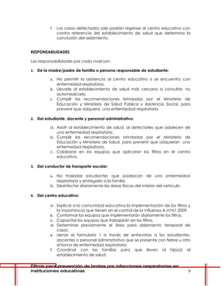 f.   Los casos detectados solo podrán regresar al centro educativo con
               contra referencia del establecimiento de salud que determina la
               conclusión del aislamiento.


RESPONSABILIDADES

Las responsabilidades por cada nivel son:

1. De la madre/padre de familia o persona responsable de estudiante:

          a. No permitir la asistencia al centro educativo si se encuentra con
             enfermedad respiratoria.
          b. Llevarle al establecimiento de salud más cercano a consultar, no
             automedicarlo.
          c. Cumplir las recomendaciones brindadas por el Ministerio de
             Educación y Ministerio de Salud Pública y Asistencia Social, para
             prevenir que adquiera una enfermedad respiratoria.

2. Del estudiante, docente y personal administrativo:

          a. Asistir al establecimiento de salud, al detectarles que adolecen de
             una enfermedad respiratoria.
          b. Cumplir las recomendaciones brindadas por el Ministerio de
             Educación y Ministerio de Salud, para prevenir que adquieran una
             enfermedad respiratoria.
          c. Colaborar en los equipos que aplicaran los filtros en el centro
             educativo.

3. Del conductor de transporte escolar:

          a. No trasladar estudiantes que padezcan de una enfermedad
             respiratoria y entregarlo a la familia.
          b. Desinfectar diariamente las áreas físicas del interior del vehiculo.

4. Del centro educativo:

          a. Explicar a la comunidad educativa la implementación de los filtros y
             la importancia que tienen en el control de la influenza A H1N1 2009.
          b. Conformar los equipos que implementarán diariamente los filtros.
          c. Capacitar los equipos que trabajarán en los filtros.
          d. Determinar previamente el área para aislamiento temporal de
             casos.
          e. Llenar el formulario 1 a través de entrevistas a los estudiantes,
             docentes o personal administrativo que se presente con fiebre u otro
             síntoma de enfermedad respiratoria
          f. Coordinar con las familias para que lleven al hijo(a) al
             establecimiento de salud.

Filtros para prevención de brotes por infecciones respiratorias en
instituciones educativas                                                        9
 